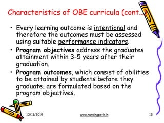 Characteristics of OBE curricula (cont…)
10/11/2019 www.nursingpath.in 15
• Every learning outcome is intentional and
therefore the outcomes must be assessed
using suitable performance indicators.
• Program objectives address the graduates
attainment within 3-5 years after their
graduation.
• Program outcomes, which consist of abilities
to be attained by students before they
graduate, are formulated based on the
program objectives.
 