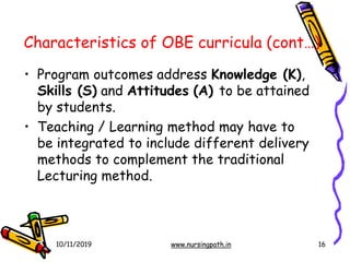 Characteristics of OBE curricula (cont…)
10/11/2019 www.nursingpath.in 16
• Program outcomes address Knowledge (K),
Skills (S) and Attitudes (A) to be attained
by students.
• Teaching / Learning method may have to
be integrated to include different delivery
methods to complement the traditional
Lecturing method.
 