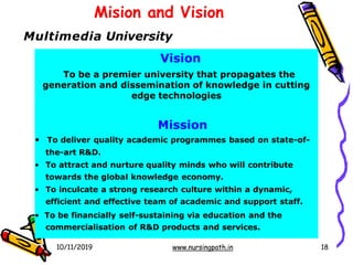 Mision and Vision
10/11/2019 www.nursingpath.in 18
Multimedia University
Vision
To be a premier university that propagates the
generation and dissemination of knowledge in cutting
edge technologies
Mission
• To deliver quality academic programmes based on state-of-
the-art R&D.
• To attract and nurture quality minds who will contribute
towards the global knowledge economy.
• To inculcate a strong research culture within a dynamic,
efficient and effective team of academic and support staff.
• To be financially self-sustaining via education and the
commercialisation of R&D products and services.
 