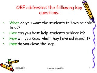 OBE addresses the following key
questions:
10/11/2019 www.nursingpath.in 9
• What do you want the students to have or able
to do?
• How can you best help students achieve it?
• How will you know what they have achieved it?
• How do you close the loop
 