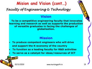 19
Mision and Vision (cont…)
Vision
To be a competitive engineering faculty that innovates
learning and research as well as supports the production
of versatile graduates in facing the challenges of
globalisation.
Mission
• To produce competent engineers who will drive
and support the K-economy of the country
 To function as a leading faculty for R&D activities
 To serve as a catalyst for ideas/resources of ICT
Faculty of Engineering & Technology
10/11/2019 www.nursingpath.in
 