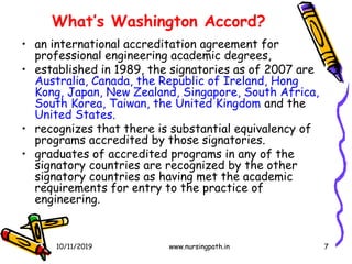 7
What’s Washington Accord?
• an international accreditation agreement for
professional engineering academic degrees,
• established in 1989, the signatories as of 2007 are
Australia, Canada, the Republic of Ireland, Hong
Kong, Japan, New Zealand, Singapore, South Africa,
South Korea, Taiwan, the United Kingdom and the
United States.
• recognizes that there is substantial equivalency of
programs accredited by those signatories.
• graduates of accredited programs in any of the
signatory countries are recognized by the other
signatory countries as having met the academic
requirements for entry to the practice of
engineering.
10/11/2019 www.nursingpath.in
 