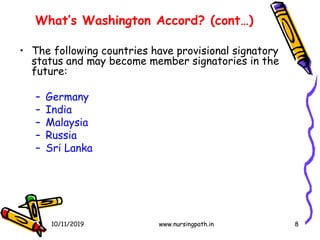 8
What’s Washington Accord? (cont…)
• The following countries have provisional signatory
status and may become member signatories in the
future:
– Germany
– India
– Malaysia
– Russia
– Sri Lanka
10/11/2019 www.nursingpath.in
 