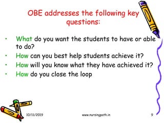 9
OBE addresses the following key
questions:
• What do you want the students to have or able
to do?
• How can you best help students achieve it?
• How will you know what they have achieved it?
• How do you close the loop
10/11/2019 www.nursingpath.in
 