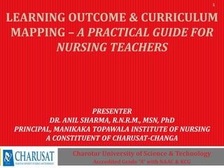 LEARNING OUTCOME & CURRICULUM
MAPPING – A PRACTICAL GUIDE FOR
NURSING TEACHERS
PRESENTER
DR. ANIL SHARMA, R.N.R.M., MSN, PhD
PRINCIPAL, MANIKAKA TOPAWALA INSTITUTE OF NURSING
A CONSTITUENT OF CHARUSAT-CHANGA
Charotar University of Science & Technology
Accredited Grade “A” with NAAC & KCG
1
 