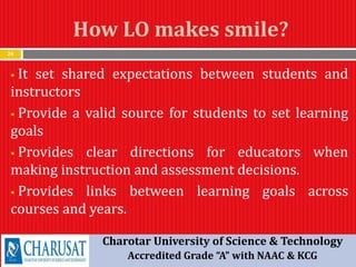 How LO makes smile?
24
 It set shared expectations between students and
instructors
 Provide a valid source for students to set learning
goals
 Provides clear directions for educators when
making instruction and assessment decisions.
 Provides links between learning goals across
courses and years.
Charotar University of Science & Technology
Accredited Grade “A” with NAAC & KCG
 