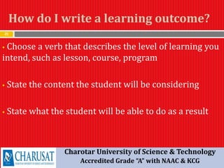 How do I write a learning outcome?
25
 Choose a verb that describes the level of learning you
intend, such as lesson, course, program
 State the content the student will be considering
 State what the student will be able to do as a result
Charotar University of Science & Technology
Accredited Grade “A” with NAAC & KCG
 