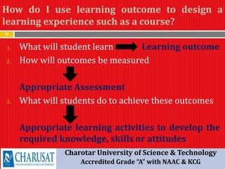 How do I use learning outcome to design a
learning experience such as a course?
28
1. What will student learn Learning outcome
2. How will outcomes be measured
Appropriate Assessment
3. What will students do to achieve these outcomes
Appropriate learning activities to develop the
required knowledge, skills or attitudes
Charotar University of Science & Technology
Accredited Grade “A” with NAAC & KCG
 