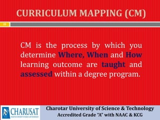 CURRICULUM MAPPING (CM)
29
CM is the process by which you
determine Where, When and How
learning outcome are taught and
assessed within a degree program.
Charotar University of Science & Technology
Accredited Grade “A” with NAAC & KCG
 