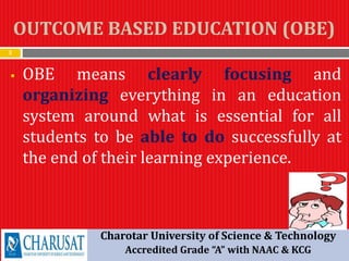 OUTCOME BASED EDUCATION (OBE)
3
 OBE means clearly focusing and
organizing everything in an education
system around what is essential for all
students to be able to do successfully at
the end of their learning experience.
Charotar University of Science & Technology
Accredited Grade “A” with NAAC & KCG
 