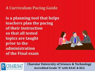 A Curriculum Pacing Guide
is a planning tool that helps
teachers plan the pacing
of their instruction
so that all tested
topics are taught
prior to the
administration
of the Final exam
Charotar University of Science & Technology
Accredited Grade “A” with NAAC & KCG
 
