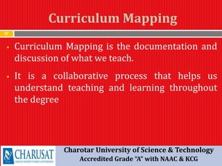 Curriculum Mapping
47
 Curriculum Mapping is the documentation and
discussion of what we teach.
 It is a collaborative process that helps us
understand teaching and learning throughout
the degree
Charotar University of Science & Technology
Accredited Grade “A” with NAAC & KCG
 