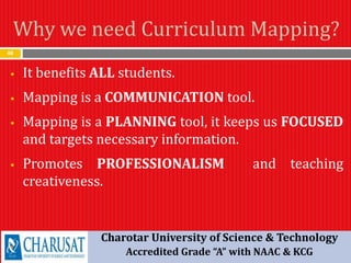 Why we need Curriculum Mapping?
48
 It benefits ALL students.
 Mapping is a COMMUNICATION tool.
 Mapping is a PLANNING tool, it keeps us FOCUSED
and targets necessary information.
 Promotes PROFESSIONALISM and teaching
creativeness.
Charotar University of Science & Technology
Accredited Grade “A” with NAAC & KCG
 