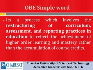 OBE Simple word
5
 Its a process which involves the
restructuring of curriculum,
assessment, and reporting practices in
education to reflect the achievement of
higher order learning and mastery rather
than the accumulation of course credits.
Charotar University of Science & Technology
Accredited Grade “A” with NAAC & KCG
 