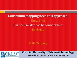 Curriculum mapping need this approach:
Show Time
Curriculum Map can be consider like:
Real Map
OBE Mapping
Charotar University of Science & Technology
Accredited Grade “A” with NAAC & KCG
 