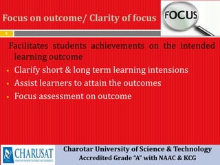 Focus on outcome/ Clarity of focus
8
Facilitates students achievements on the intended
learning outcome
 Clarify short & long term learning intensions
 Assist learners to attain the outcomes
 Focus assessment on outcome
Charotar University of Science & Technology
Accredited Grade “A” with NAAC & KCG
 