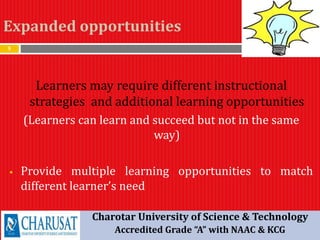 Expanded opportunities
9
Learners may require different instructional
strategies and additional learning opportunities
(Learners can learn and succeed but not in the same
way)
 Provide multiple learning opportunities to match
different learner’s need
Charotar University of Science & Technology
Accredited Grade “A” with NAAC & KCG
 