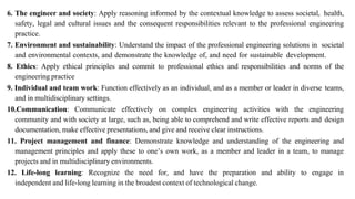 6. The engineer and society: Apply reasoning informed by the contextual knowledge to assess societal, health,
safety, legal and cultural issues and the consequent responsibilities relevant to the professional engineering
practice.
7. Environment and sustainability: Understand the impact of the professional engineering solutions in societal
and environmental contexts, and demonstrate the knowledge of, and need for sustainable development.
8. Ethics: Apply ethical principles and commit to professional ethics and responsibilities and norms of the
engineering practice
9. Individual and team work: Function effectively as an individual, and as a member or leader in diverse teams,
and in multidisciplinary settings.
10.Communication: Communicate effectively on complex engineering activities with the engineering
community and with society at large, such as, being able to comprehend and write effective reports and design
documentation, make effective presentations, and give and receive clear instructions.
11. Project management and finance: Demonstrate knowledge and understanding of the engineering and
management principles and apply these to one’s own work, as a member and leader in a team, to manage
projects and in multidisciplinary environments.
12. Life-long learning: Recognize the need for, and have the preparation and ability to engage in
independent and life-long learning in the broadest context of technological change.
 