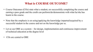 What is COURSE OUTCOME?
• Course Outcomes (COs) state what a student, on successfully completing the course and
earning a pass grade and the credit can perform/do/demonstrate with what he/she has
learnt in the course.
• Note that the emphasis is on using/applying the knowledge imparted/acquired by a
successful student in the course and not on the knowledge per se.
• Let us see OBE as a system – for design, implementation and continuous improvement
of technical education at the degree level
• COs are central to OBE
 