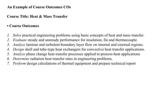 An Example of Course Outcomes COs
Course Title: Heat & Mass Transfer
• Course Outcomes
1. Solve practical engineering problems using basic concepts of heat and mass transfer.
2. Evaluate steady and unsteady performance for insulation, fin and thermocouple.
3. Analyze laminar and turbulent boundary layer flow on internal and external regions.
4. Design shell and tube-type heat exchangers for convective heat transfer applications.
5. Analyze phase change heat transfer processes applied to process-heat applications
6. Determine radiation heat transfer rates in engineering problems.
7. Perform design calculations of thermal equipment and prepare technical report
 