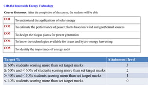 CH6402 Renewable Energy Technology
Course Outcomes: After the completion of the course, the students will be able
CO1 To understand the applications of solar energy
CO2 To estimate the performance of power plants based on wind and geothermal sources
CO3 To design the biogas plants for power generation
CO4 To know the technologies available for ocean and hydro-energy harvesting
CO5 To identity the importance of energy audit
Target % Attainment level
≥ 60% students scoring more than set target marks 3
≥ 50% and < 60% of students scoring more than set target marks 2
≥ 40% and < 50% students scoring more than set target marks 1
< 40% students scoring more than set target marks 0
 