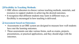Flexibility in Teaching Methods:
• OBE allows educators to choose various teaching methods, materials, and
resources to support students in achieving the desired outcomes.
• It recognizes that different students may learn in different ways, so
flexibility is encouraged in how teaching is delivered.
Assessment based on Outcomes:
• Assessments in an OBE system are designed to measure how well students
have met the learning outcomes.
• These assessments can take various forms, such as exams, projects,
presentations, or practical applications, and they should align with the
outcomes.
 