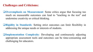 Challenges and Criticisms:
Overemphasis on Measurement: Some critics argue that focusing too
much on measurable outcomes can lead to "teaching to the test" and
undermine creativity or critical thinking.
Rigidity in Standards: Setting strict outcomes can limit flexibility in
addressing the unique needs or interests of students.
Implementation Complexity: Developing and continuously adjusting
appropriate assessment tools and outcomes can be time-consuming and
challenging for educators.
 