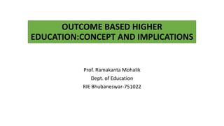 OUTCOME BASED HIGHER
EDUCATION:CONCEPT AND IMPLICATIONS
Prof. Ramakanta Mohalik
Dept. of Education
RIE Bhubaneswar-751022
 
