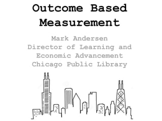 Outcome Based
Measurement
Mark Andersen
Director of Learning and
Economic Advancement
Chicago Public Library
 