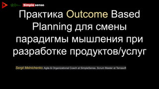 Практика Outcome Based
Planning для смены
парадигмы мышления при
разработке продуктов/услуг
Sergii Melnichenko, Agile & Organizational Coach at SimpleSense, Scrum Master at Terrasoft
 