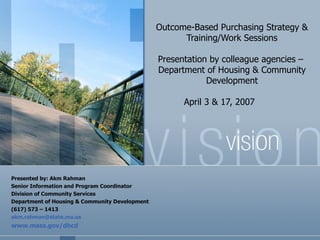 Outcome-Based Purchasing Strategy &
                                                      Training/Work Sessions

                                                Presentation by colleague agencies –
                                                Department of Housing & Community
                                                            Development

                                                      April 3 & 17, 2007




Presented by: Akm Rahman
Senior Information and Program Coordinator
Division of Community Services
Department of Housing & Community Development
(617) 573 – 1413
akm.rahman@state.ma.us
www.mass.gov/dhcd
 