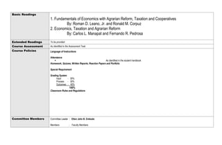 Basic Readings
1. Fundamentals of Economics with Agrarian Reform, Taxation and Cooperatives
By: Roman D. Leano, Jr. and Ronald M. Corpuz
2. Economics, Taxation and Agrarian Reform
By: Carlos L. Manapat and Fernando R. Pedrosa
Extended Readings To be provided
Course Assessment As identified in the Assessment Task
Course Policies Language of Instructions
Attendance
 As identified in the student handbook
Homework, Quizzes, Written Reports, Reaction Papers and Portfolio
Special Requirement
Grading System
Input - 30%
Process - 30%
Outcomes - 40%
100%
Classroom Rules and Regulations
Committee Members Committee Leader : Elton John B. Embodo
Members : Faculty Members
 