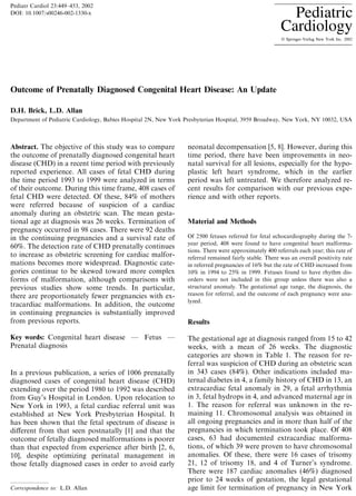 Outcome of Prenatally Diagnosed Congenital Heart Disease: An Update
D.H. Brick, L.D. Allan
Department of Pediatric Cardiology, Babies Hospital 2N, New York Presbyterian Hospital, 3959 Broadway, New York, NY 10032, USA
Abstract. The objective of this study was to compare
the outcome of prenatally diagnosed congenital heart
disease (CHD) in a recent time period with previously
reported experience. All cases of fetal CHD during
the time period 1993 to 1999 were analyzed in terms
of their outcome. During this time frame, 408 cases of
fetal CHD were detected. Of these, 84% of mothers
were referred because of suspicion of a cardiac
anomaly during an obstetric scan. The mean gesta-
tional age at diagnosis was 26 weeks. Termination of
pregnancy occurred in 98 cases. There were 92 deaths
in the continuing pregnancies and a survival rate of
60%. The detection rate of CHD prenatally continues
to increase as obstetric screening for cardiac malfor-
mations becomes more widespread. Diagnostic cate-
gories continue to be skewed toward more complex
forms of malformation, although comparisons with
previous studies show some trends. In particular,
there are proportionately fewer pregnancies with ex-
tracardiac malformations. In addition, the outcome
in continuing pregnancies is substantially improved
from previous reports.
Key words: Congenital heart disease Ð Fetus Ð
Prenatal diagnosis
In a previous publication, a series of 1006 prenatally
diagnosed cases of congenital heart disease (CHD)
extending over the period 1980 to 1992 was described
from Guy's Hospital in London. Upon relocation to
New York in 1993, a fetal cardiac referral unit was
established at New York Presbyterian Hospital. It
has been shown that the fetal spectrum of disease is
di€erent from that seen postnatally [1] and that the
outcome of fetally diagnosed malformations is poorer
than that expected from experience after birth [2, 6,
10], despite optimizing perinatal management in
those fetally diagnosed cases in order to avoid early
neonatal decompensation [5, 8]. However, during this
time period, there have been improvements in neo-
natal survival for all lesions, especially for the hypo-
plastic left heart syndrome, which in the earlier
period was left untreated. We therefore analyzed re-
cent results for comparison with our previous expe-
rience and with other reports.
Material and Methods
Of 2500 fetuses referred for fetal echocardiography during the 7-
year period, 408 were found to have congenital heart malforma-
tions. There were approximately 400 referrals each year; this rate of
referral remained fairly stable. There was an overall positivity rate
in referred pregnancies of 16% but the rate of CHD increased from
10% in 1994 to 25% in 1999. Fetuses found to have rhythm dis-
orders were not included in this group unless there was also a
structural anomaly. The gestational age range, the diagnosis, the
reason for referral, and the outcome of each pregnancy were ana-
lyzed.
Results
The gestational age at diagnosis ranged from 15 to 42
weeks, with a mean of 26 weeks. The diagnostic
categories are shown in Table 1. The reason for re-
ferral was suspicion of CHD during an obstetric scan
in 343 cases (84%). Other indications included ma-
ternal diabetes in 4, a family history of CHD in 13, an
extracardiac fetal anomaly in 29, a fetal arrhythmia
in 3, fetal hydrops in 4, and advanced maternal age in
1. The reason for referral was unknown in the re-
maining 11. Chromosomal analysis was obtained in
all ongoing pregnancies and in more than half of the
pregnancies in which termination took place. Of 408
cases, 63 had documented extracardiac malforma-
tions, of which 39 were proven to have chromosomal
anomalies. Of these, there were 16 cases of trisomy
21, 12 of trisomy 18, and 4 of Turner's syndrome.
There were 187 cardiac anomalies (46%) diagnosed
prior to 24 weeks of gestation, the legal gestational
age limit for termination of pregnancy in New YorkCorrespondence to: L.D. Allan
Pediatr Cardiol 23:449±453, 2002
DOI: 10.1007/s00246-002-1330-x
 