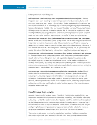 White Paper   outcome-driven Customer experience




              building solutions to meet client goals.

              Outcome-driven contracting buys direct progress toward organizational goals. It opened
              this paper, and it bears repeating: we are entering an era in which business results, not best
              efforts, are expected at every level of the organization. Buying results instead of proxy units, like
              minutes and interactions, is an increasingly popular option among leading organizations looking
              to secure their place at the table in the next phase of the global economy. The volume of results-
              focused outsourcing deals has increased in the past year as Fortune 1000 organizations have
              reconfigured their outsourcing philosophies to focus on partnering to achieve specific long-term
              goals - not just moving work from one environment to another for short-term cost savings.

              Outcome-driven contracting aligns the interests of the contracting company and the provider.
              Minutes are minutes; outcomes are outcomes. Buying minutes from an outsourcing provider incentivizes
              that provider to maximize the economic value of those minutes for itself. That’s not necessarily
              aligned with the interests of the contracting company. Buying outcomes incentivizes the provider to
              cost-efficiently deliver results – the same goal the contracting company has. By synchronizing the
              goals and directives of both parties, the net result is a more efficient outsourcing engagement.

              Outcome-driven contracting ‘zeroes’ the operating delta between performance and progress.
              It’s possible in metric-driven contracts to perform to the letter of the contract and accomplish
              virtually nothing in terms of long-term client-side organizational goals. Interactions can be
              handled efficiently without being handled effectively; issues can be resolved quickly without
              resolving them correctly. By ‘zeroing’ the delta between performing to the contract specification
              and achieving progress toward the contracting company’s objective, outcome-driven contracting
              makes all contract performance a net positive for the client.

              Outcome-driven contracting provides additional flexibility in engagement design. Minute-
              based contracts and transaction-based contracts do not allow for a great deal of creativity
              in building an outsourcing engagement: deliverables are priced as piecework, perhaps with
              accelerators in place for performing under budget or returning promised cost savings faster.
              However, with an organizational outcome as the target deliverable, contracting companies and
              outsourcing providers can work together to build a flexible engagement that rewards everyone
              involved in achieving the goal.



              Proxy Metrics vs. Direct Analytics
              Accurate measurement of progress toward the goals of the contracting organization is a key
              foundational element in moving toward outcome-driven contracting. For companies considering
              outsourcing a function like customer care, the end goals – satisfying customers with exceptional
              service while strengthening the customer relationship and increasing account value over time –
              have remained the same for decades. However, prior to the era of real-time interaction analytics
              and lightning-fast data mining applications, large organizations had to select other metrics to
              serve as yardsticks for the quality and efficiency of customer interaction management.

              The sources of data easiest to access for organizations have been the telecommunications
              switch reporting and the agent disposition database - and, not surprisingly, these datasets

              Comprehensive Customer and enterprise solutions ©2010 teletech holdings, inc. - all rights reserved.    3
 