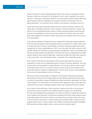 White Paper   outcome-driven Customer experience




              became the basis for a long-standing analytical toolset in the customer management industry.
              However, a switch can only report on the envelope of a call – when it originated, how long the
              call was in a wait queue, which agent handled it, and how long the interaction lasted. Meanwhile,
              agent disposition data has traditionally only provided the basics of the interaction from the
              agent’s perspective – the customer’s issue, whether it was resolved or transferred, and so on.

              These metrics have served admirably well as proxies for customer interaction quality for over
              twenty years. The problem with proxy metrics, however, is that they’re just that – proxies. They
              stand in for a true organizational goal, instead of directly measuring progress toward that goal.
              Some do an acceptable job; some are inaccurate but better than nothing; many have simply
              been made obsolete with the advent of better measurement and analytics tools over the course
              of the past decade.

              In the customer experience management sector, simple switch metrics like average handle time
              (AHT) have become popular service level agreement (SLA) components for a reason: they’re easy
              to measure and easy to improve. Small changes in interaction scripting and agent performance
              management can make a visible difference in AHT in just a few days. But while a reduction in AHT
              certainly indicates that interactions are being handled more efficiently, it does not necessarily mean
              that they are being handled more effectively. In the limited time that your organization has to affect
              positive change to every customer relationship, measuring how little time is spent with customers
              is only a very small – and very tactically-oriented – component in the overall value equation.

              Even ‘evolved’ metrics like first-call resolution (FCR) measure agent behaviors that are not
              necessarily in line with the true organizational goal in the area of customer satisfaction. Not every
              customer issue can be resolved in a single interaction, and not every customer wants to spend
              an unlimited amount of time in a customer service phone tree to get an issue resolved; many
              would rather alert the company to a billing problem or service issue, receive an acknowledgment
              that the issue is being addressed, and be on their way.

              Other proxy metrics are still valuable, but largely from the downside-measurement perspective.
              Service level for answer time and average speed of answer (ASA) are good performance metrics
              to monitor, but being able to answer the telephone promptly has become ‘table stakes’ for Fortune
              1000 companies. As a result, there is more corrective action happening in these metric areas than
              measurement as a means of evaluating progress toward a key corporate performance indicator.

              Proxy metrics do have their place. They’re important to gather and monitor in the process of
              ensuring that customer interactions are handled promptly, thoroughly, and cost-efficiently.
              But, they are increasingly being superseded in the customer interaction management industry by
              a new, analytics-driven approach to performance management that also brings progress toward
              organizational goals into the picture. When you are examining your provider options for moving
              to outcome-driven contracting, it is critical to assess each provider’s ability to measure its work
              progress toward a goal – not just a switch metric. Without more advanced analytics capabilities,
              BPO providers are simply unable to offer an outcome-driven contracting option.




              Comprehensive Customer and enterprise solutions ©2010 teletech holdings, inc. - all rights reserved.   4
 