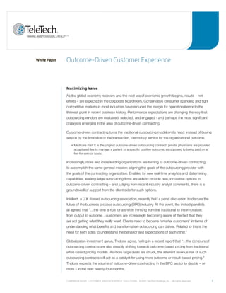 White Paper   outcome-driven Customer experience



              Maximizing Value
              As the global economy recovers and the next era of economic growth begins, results – not
              efforts – are expected in the corporate boardroom. Conservative consumer spending and tight
              competitive markets in most industries have reduced the margin for operational error to the
              thinnest point in recent business history. Performance expectations are changing the way that
              outsourcing vendors are evaluated, selected, and engaged - and perhaps the most significant
              change is emerging in the area of outcome-driven contracting.

              Outcome-driven contracting turns the traditional outsourcing model on its head: instead of buying
              service by the time slice or the transaction, clients buy service by the organizational outcome.

                  •    edicare
                     M        Part C is the original outcome-driven outsourcing contract: private physicians are provided
                    a capitated fee to manage a patient to a specific positive outcome, as opposed to being paid on a
                    fee-for-service basis.

              Increasingly, more and more leading organizations are turning to outcome-driven contracting
              to accomplish the same general mission: aligning the goals of the outsourcing provider with
              the goals of the contracting organization. Enabled by new real-time analytics and data mining
              capabilities, leading-edge outsourcing firms are able to provide new, innovative options in
              outcome-driven contracting – and judging from recent industry analyst comments, there is a
              groundswell of support from the client side for such options.

              Intellect, a U.K.-based outsourcing association, recently held a panel discussion to discuss the
              future of the business process outsourcing (BPO) industry. At the event, the invited panelists
              all agreed that “…the time is ripe for a shift in thinking from the traditional to the innovative;
              from output to outcome…customers are increasingly becoming aware of the fact that they
              are not getting what they really want. Clients need to become ‘smarter customers’ in terms of
              understanding what benefits and transformation outsourcing can deliver. Related to this is the
              need for both sides to understand the behavior and expectations of each other.”

              Globalization investment gurus, Tholons agree, noting in a recent report that “…the contours of
              outsourcing contracts are also steadily shifting towards outcome-based pricing from traditional
              effort-based pricing models. As more large deals are struck, the inherent revenue risk of such
              outsourcing contracts will act as a catalyst for using more outcome or result-based pricing.”
              Tholons expects the volume of outcome-driven contracting in the BPO sector to double – or
              more – in the next twenty-four months.


              Comprehensive Customer and enterprise solutions ©2010 teletech holdings, inc. - all rights reserved.          1
 