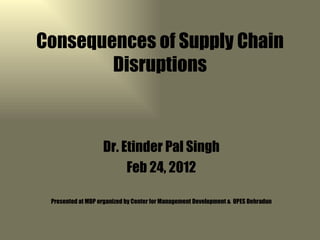Consequences of Supply Chain
        Disruptions



                   Dr. Etinder Pal Singh
                        Feb 24, 2012

 Presented at MDP organized by Center for Management Development & UPES Dehradun
 