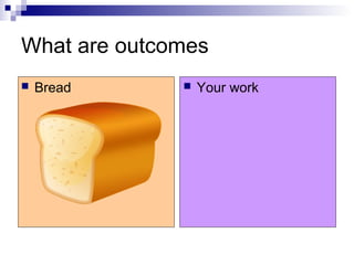 What are outcomes
 Bread  Your work
 
