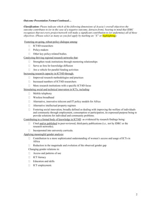 Outcome Presentation Format Continued…

Classification: Please indicate which of the following dimensions of Acacia’s overall objectives the
outcome contributes to (or in the case of a negative outcome, detracts from), bearing in mind that IDRC
recognizes that not every project/network will make a significant contribution to (or undermine) all of these
objectives. (Please select as many as you feel apply by marking an ―X‖ or highlighting):

Fostering on-going, robust policy dialogue among:
         ICT4D researchers
         Policy-makers
         Other key policy-related bodies.
Catalyzing thriving regional research networks that:
         Strengthen weak institutions through mentoring relationships
         Serve as fora for knowledge diffusion
         Are a vehicle for parallel funding activities
Increasing research capacity in ICT4D through:
         Improved research methodologies and practices
         Increased numbers of ICT4D researchers
         More research institutions with a specific ICT4D focus
Stimulating social and technical innovation in ICTs, including:
         Mobile telephony
         Wireless broadband
         Alternative, innovative telecom and IT policy models for Africa
         Alternative intellectual property regimes
        Fostering social innovation, broadly defined as dealing with improving the welfare of individuals
        and community through employment, consumption or participation, its expressed purpose being to
        provide solutions for individual and community problems.
Contributing to a formal body of knowledge in ICT4D as evidenced by research findings being:
         Cited and/or published in peer-reviewed, third-party publications (i.e., not by IDRC or the
         research networks).
        Incorporated into university curricula.
Applying meaningful gender analysis:
         Contribution to a more sophisticated understanding of women’s access and usage of ICTs in
         Africa
       Reduction in the magnitude and evolution of the observed gender gap
    Changing gender relations in:
         Access and patterns of use
         ICT literacy
         Education and skills
         ICT employment.




                                                                                                            2
 