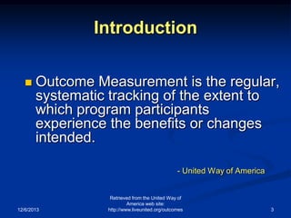 Introduction


Outcome Measurement is the regular,
systematic tracking of the extent to
which program participants
experience the benefits or changes
intended.
- United Way of America

12/6/2013

Retrieved from the United Way of
America web site:
http://www.liveunited.org/outcomes

3

 