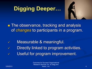 Digging Deeper…


The observance, tracking and analysis
of changes to participants in a program.






12/6/2013

Measurable & meaningful.
Directly linked to program activities.
Useful for program improvement.
Outcomes for Success! Organizational
Research Services, Inc. & Clegg and
Assoc., Inc.

4

 