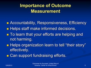 Importance of Outcome
Measurement








Accountability, Responsiveness, Efficiency
Helps staff make informed decisions.
To learn that your efforts are helping and
not harming.
Helps organization learn to tell “their story”
effectively.
Can support fundraising efforts.

12/6/2013

Outcomes for Success!; United Way of
America, Center for What Works

5

 