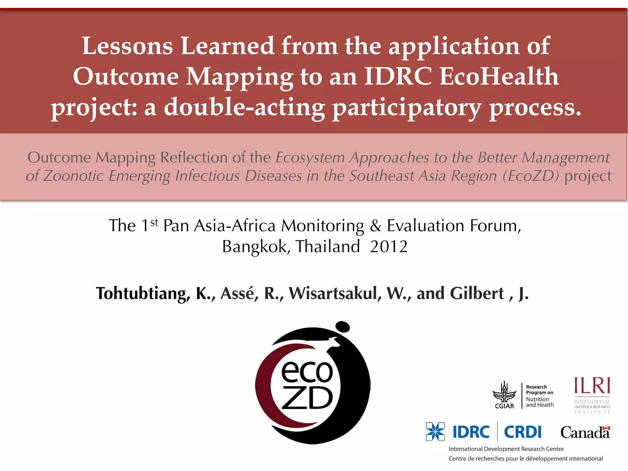 Lessons Learned from the application of
     Outcome Mapping to an IDRC EcoHealth
   project: a double-acting participatory process.
Outcome Mapping Reﬂection of the Ecosystem Approaches to the Better Management
of Zoonotic Emerging Infectious Diseases in the Southeast Asia Region (EcoZD) project


            The 1st Pan Asia-Africa Monitoring & Evaluation Forum,
                            Bangkok, Thailand 2012

          Tohtubtiang, K., Assé, R., Wisartsakul, W., and Gilbert , J.
 
