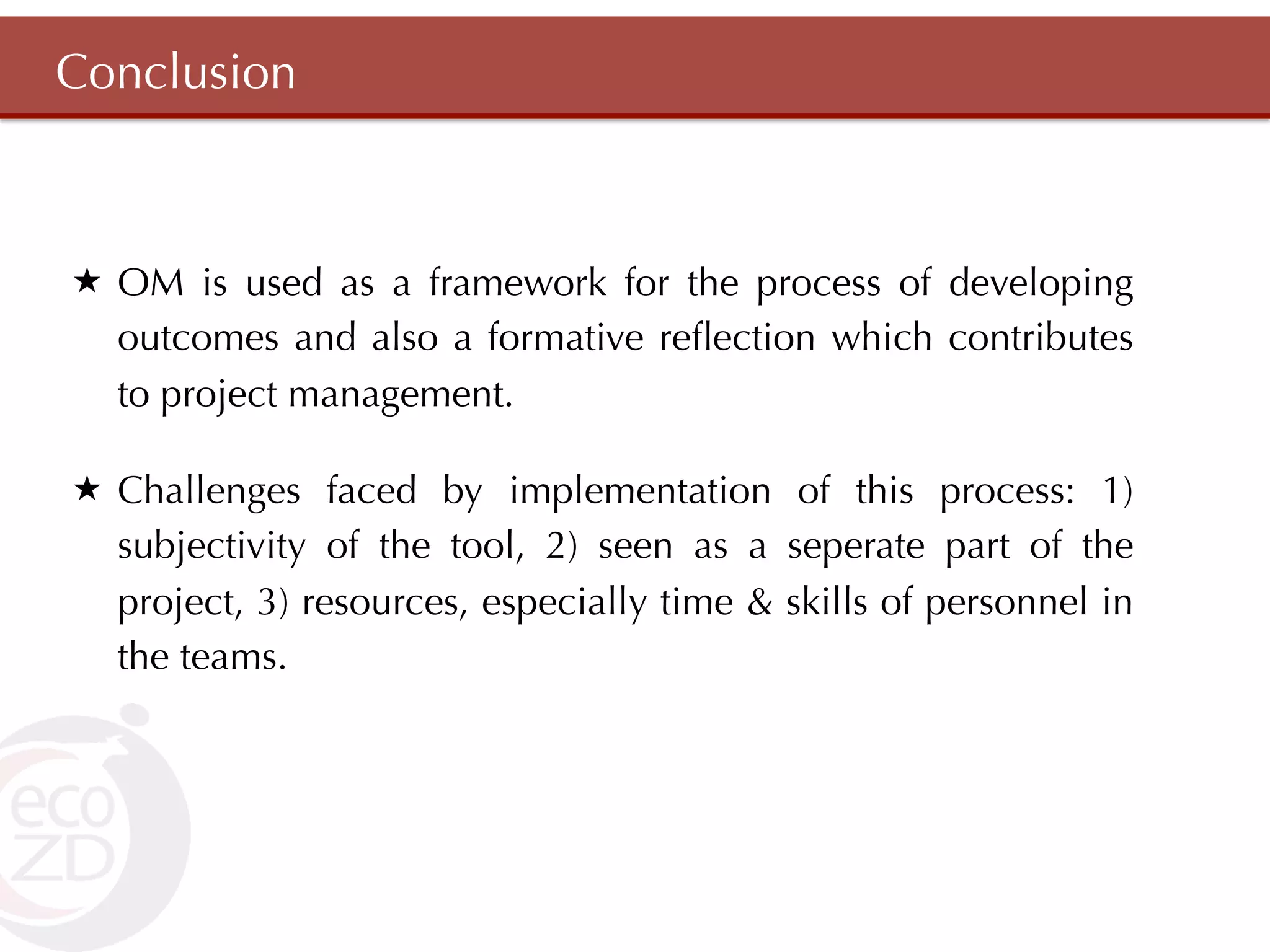 Conclusion



«  OM is used as a framework for the process of developing
    outcomes and also a formative reﬂection which contributes
    to project management.

«  Challenges faced by implementation of this process: 1)
    subjectivity of the tool, 2) seen as a seperate part of the
    project, 3) resources, especially time & skills of personnel in
    the teams.
 