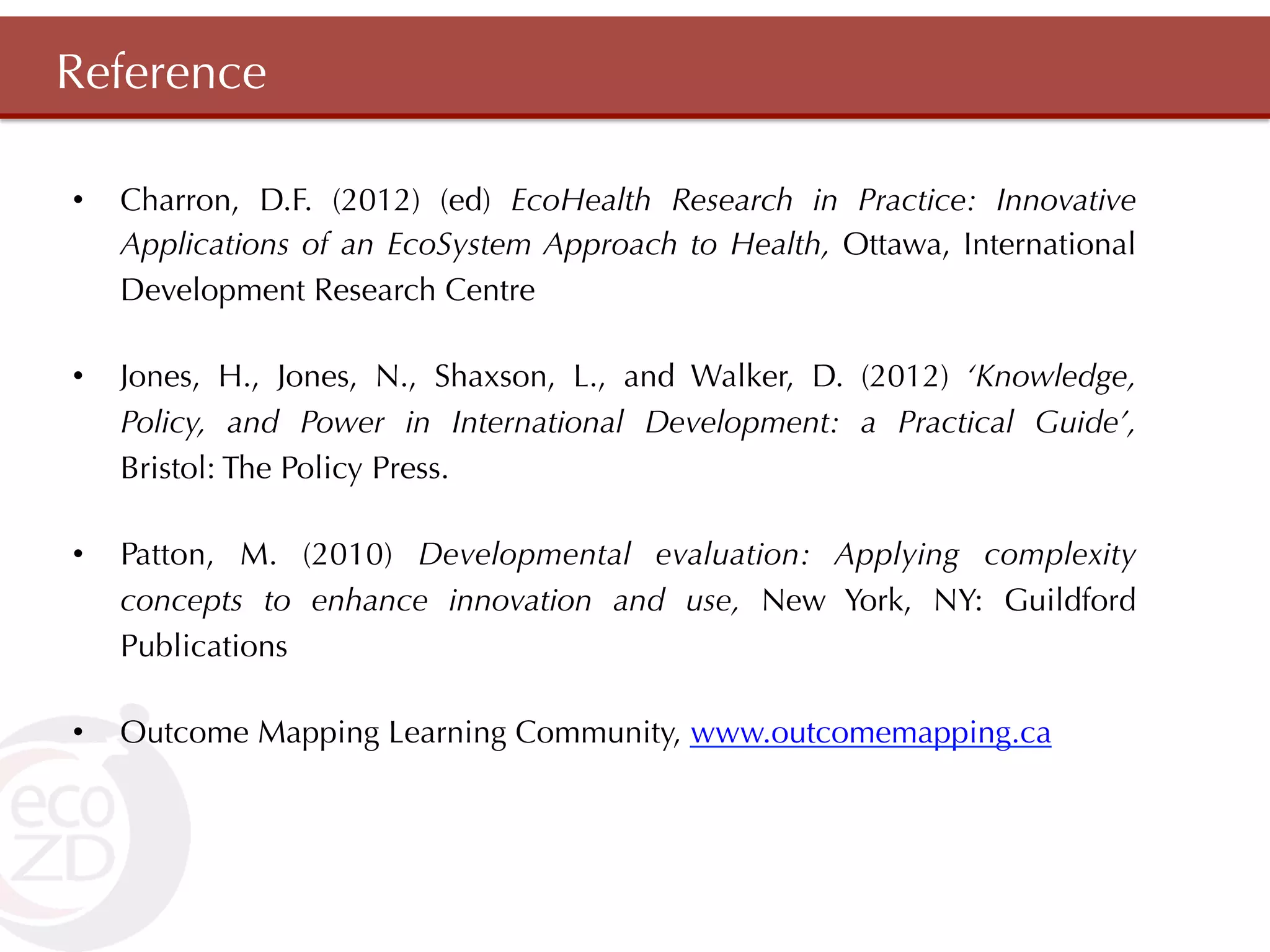 Reference

•    Charron, D.F. (2012) (ed) EcoHealth Research in Practice: Innovative
     Applications of an EcoSystem Approach to Health, Ottawa, International
     Development Research Centre

•    Jones, H., Jones, N., Shaxson, L., and Walker, D. (2012) ‘Knowledge,
     Policy, and Power in International Development: a Practical Guide’,
     Bristol: The Policy Press.

•    Patton, M. (2010) Developmental evaluation: Applying complexity
     concepts to enhance innovation and use, New York, NY: Guildford
     Publications

•    Outcome Mapping Learning Community, www.outcomemapping.ca
 