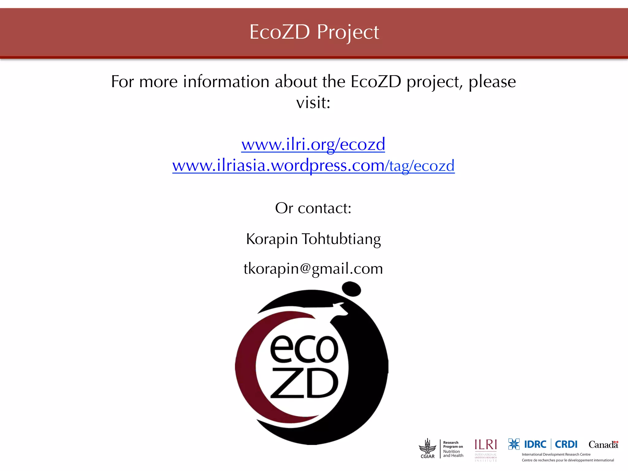 EcoZD Project

For more information about the EcoZD project, please
                       visit:
                          
                www.ilri.org/ecozd
       www.ilriasia.wordpress.com/tag/ecozd

                     Or contact:
                 Korapin Tohtubtiang
                 tkorapin@gmail.com
 