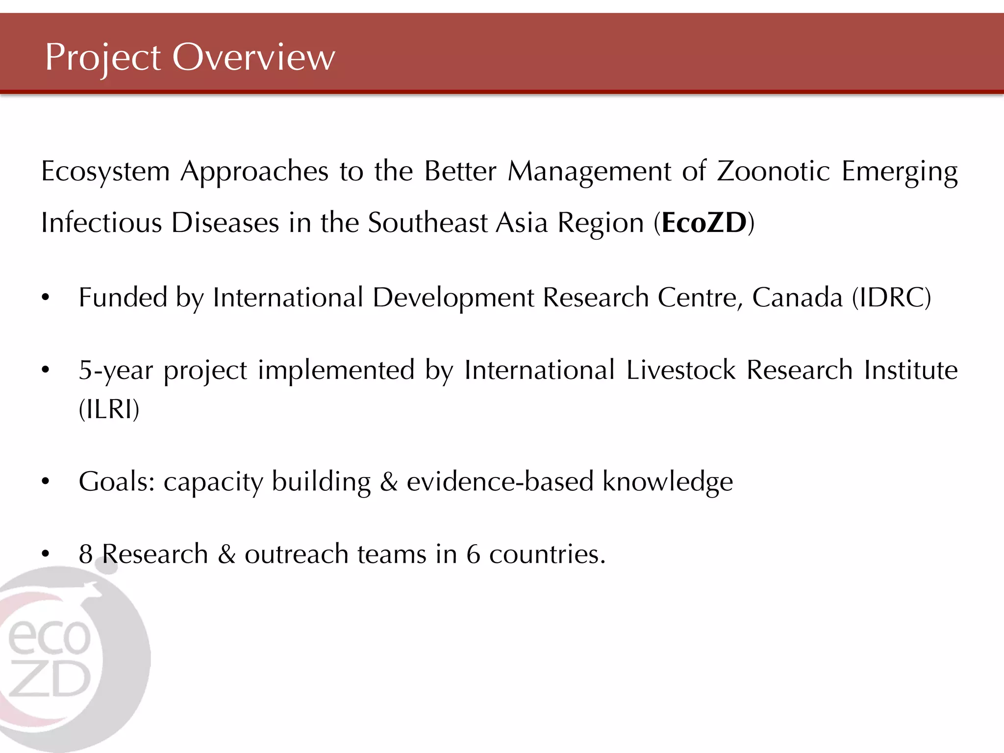 Project Overview

Ecosystem Approaches to the Better Management of Zoonotic Emerging
Infectious Diseases in the Southeast Asia Region (EcoZD)

•  Funded by International Development Research Centre, Canada (IDRC)

•  5-year project implemented by International Livestock Research Institute
   (ILRI)

•  Goals: capacity building & evidence-based knowledge

•  8 Research & outreach teams in 6 countries.
 