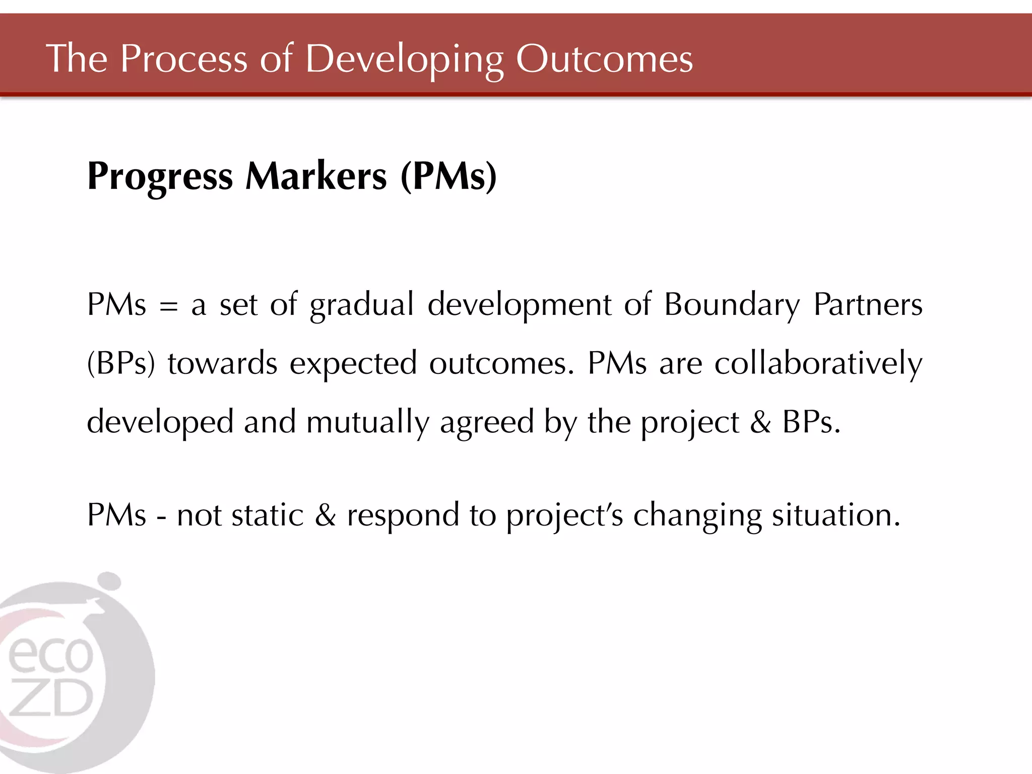 The Process of Developing Outcomes

  Progress Markers (PMs)


  PMs = a set of gradual development of Boundary Partners
  (BPs) towards expected outcomes. PMs are collaboratively
  developed and mutually agreed by the project & BPs.

  PMs - not static & respond to project’s changing situation.
 