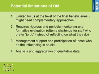 Potential limitations of OM

1. Limited focus at the level of the final beneficiaries /
   might need complementary approaches
2. Requires rigorous and periodic monitoring and
   formative evaluation (often a challenge for staff who
   prefer ‘to do’ instead of reflecting on what they do)
3. Management support and participation of those who
   do the influencing is crucial
4. Analysis and aggregation of qualitative data
 