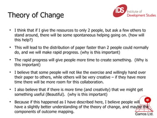 Theory of Change I think that if I give the resources to only 2 people, but ask a few others to stand around, there will be some spontaneous helping going on. (how will this help?) This will lead to the distribution of paper faster than 2 people could normally do, and we will make rapid progress. (why is this important) The rapid progress will give people more time to create something.  (Why is this important) I believe that some people will not like the exercise and willingly hand over their paper to others, while others will be very creative – if they have more time there will be more room for this collaboration. I also believe that if there is more time (and creativity) that we might get something useful (Beautiful).  (why is this important) Because if this happened as I have described here, I believe people will have a slightly better understanding of the theory of change, and maybe the components of outcome mapping. 